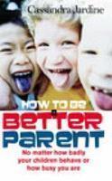 How to Be a Better Parent: No Matter How Badly Your Children Behave or How Busy You Are