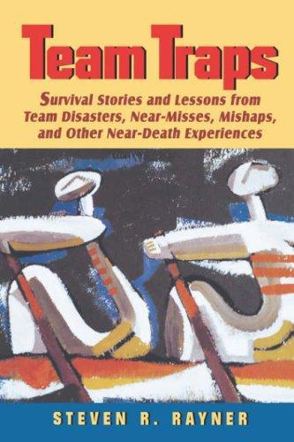 Teams Traps: Survival Stories and Lessons from Team Disasters, Near- Misses, Mishaps, and Other Near-Death Experiences