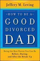 How to Be a Good Divorced Dad: Being the Best Parent You Can Be Before, During and After the Break-Up