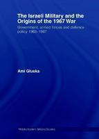 The Israeli Military and the Origins of the 1967 War: Government, Armed Forces and Defence Policy 1963 67