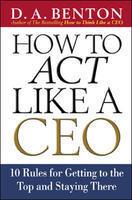 How to Act Like a CEO: 10 Rules for Getting tothe Top and Staying There